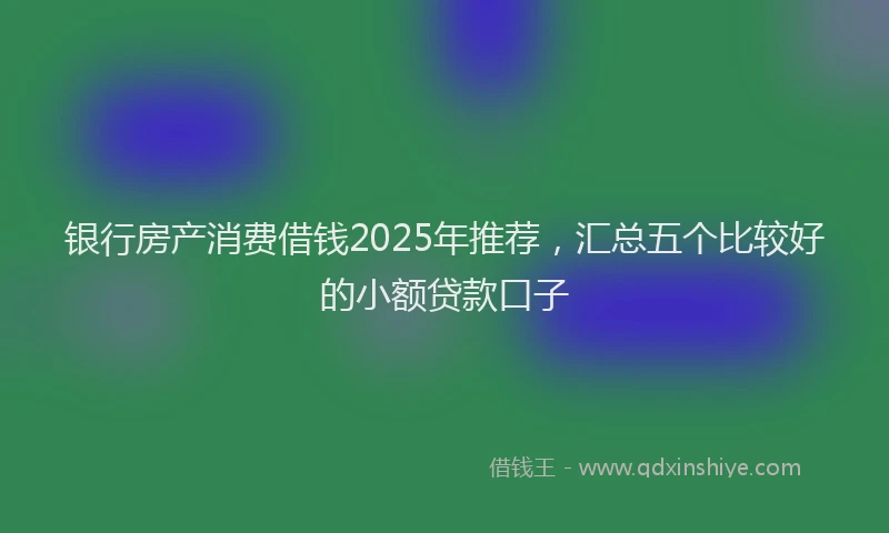 银行房产消费借钱2025年推荐，汇总五个比较好的小额贷款口子