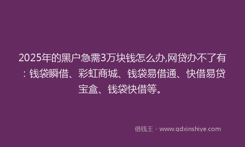 2025年的黑户急需3万块钱怎么办,网贷办不了有：钱袋瞬借、彩虹商城、钱袋易借通、快借易贷宝盒、钱袋快借等。