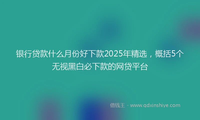 银行贷款什么月份好下款2025年精选，概括5个无视黑白必下款的网贷平台