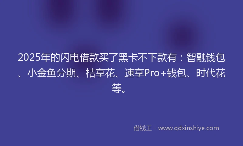 2025年的闪电借款买了黑卡不下款有：智融钱包、小金鱼分期、桔享花、速享Pro+钱包、时代花等。