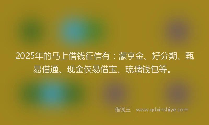 2025年的马上借钱征信有：蒙享金、好分期、甄易借通、现金侠易借宝、琉璃钱包等。