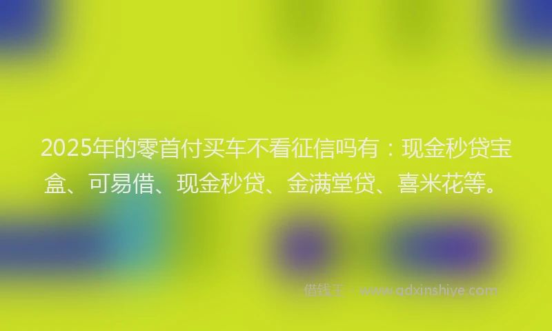 2025年的零首付买车不看征信吗有：现金秒贷宝盒、可易借、现金秒贷、金满堂贷、喜米花等。
