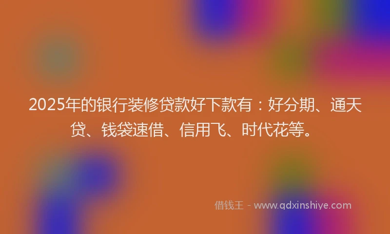 2025年的银行装修贷款好下款有：好分期、通天贷、钱袋速借、信用飞、时代花等。