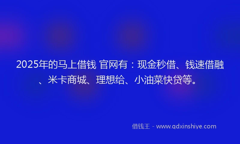2025年的马上借钱 官网有：现金秒借、钱速借融、米卡商城、理想给、小油菜快贷等。