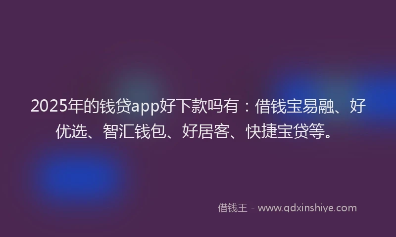 2025年的钱贷app好下款吗有：借钱宝易融、好优选、智汇钱包、好居客、快捷宝贷等。