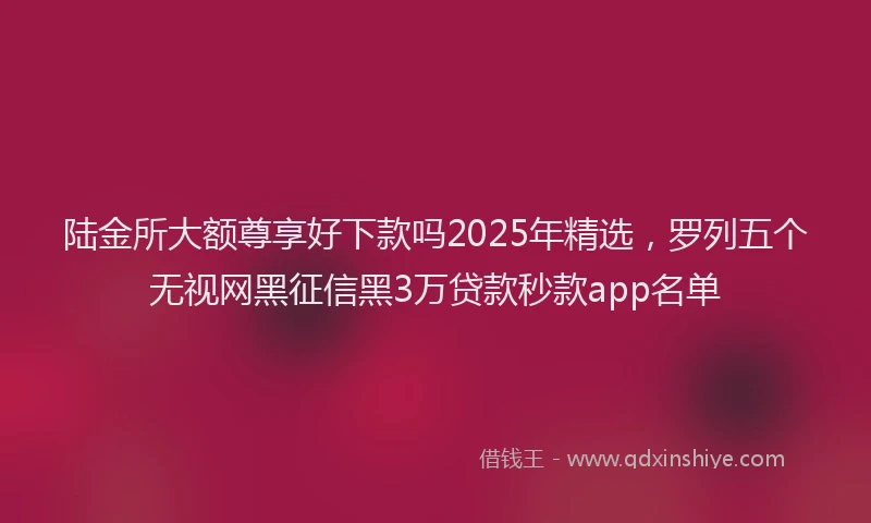 陆金所大额尊享好下款吗2025年精选，罗列五个无视网黑征信黑3万贷款秒款app名单