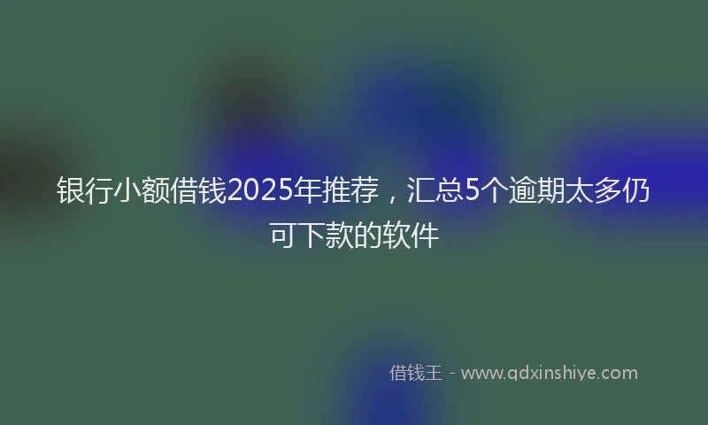 银行小额借钱2025年推荐，汇总5个逾期太多仍可下款的软件