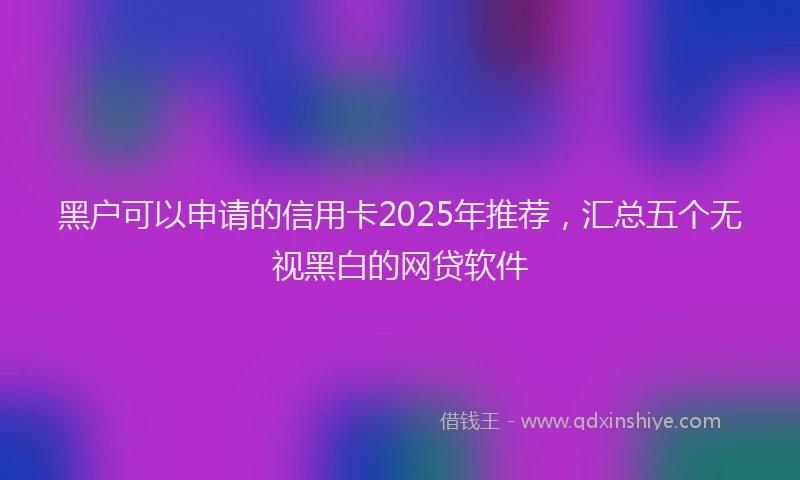 黑户可以申请的信用卡2025年推荐，汇总五个无视黑白的网贷软件