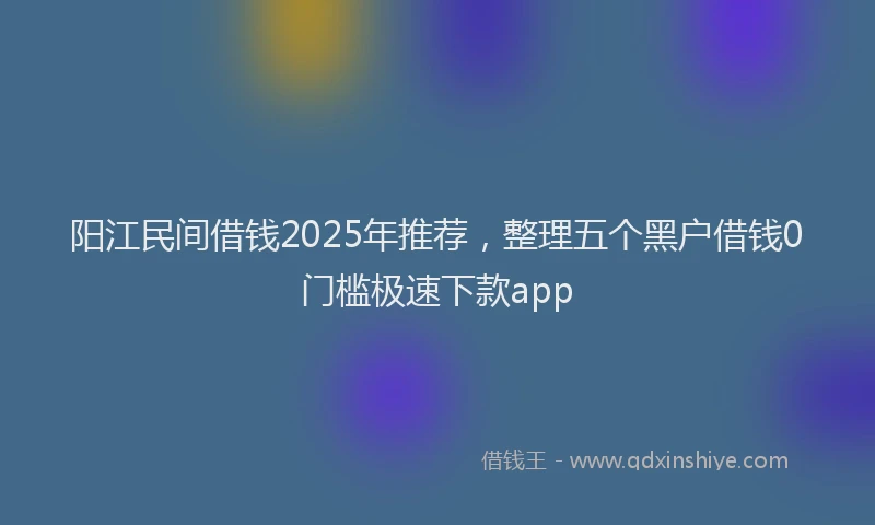 阳江民间借钱2025年推荐，整理五个黑户借钱0门槛极速下款app