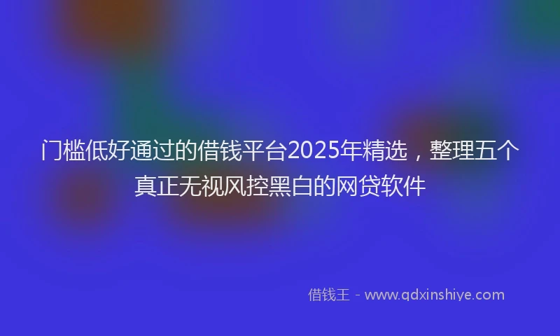门槛低好通过的借钱平台2025年精选，整理五个真正无视风控黑白的网贷软件