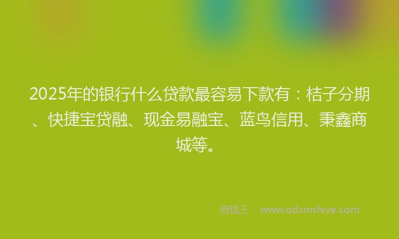 2025年的银行什么贷款最容易下款有：桔子分期、快捷宝贷融、现金易融宝、蓝鸟信用、秉鑫商城等。
