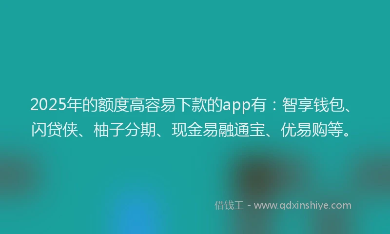 2025年的额度高容易下款的app有：智享钱包、闪贷侠、柚子分期、现金易融通宝、优易购等。