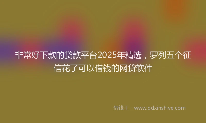 非常好下款的贷款平台2025年精选，罗列五个征信花了可以借钱的网贷软件
