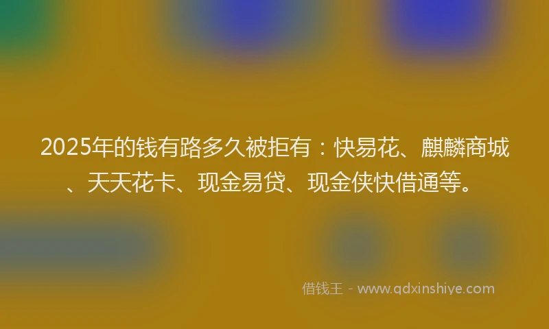 2025年的钱有路多久被拒有：快易花、麒麟商城、天天花卡、现金易贷、现金侠快借通等。