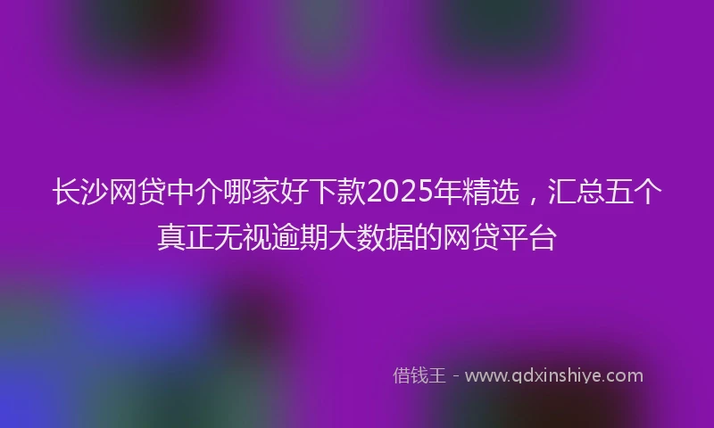 长沙网贷中介哪家好下款2025年精选，汇总五个真正无视逾期大数据的网贷平台