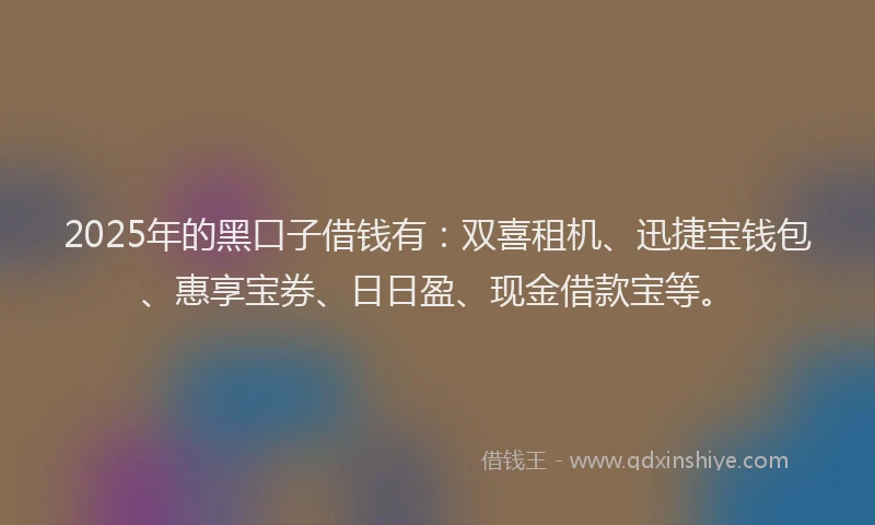 2025年的黑口子借钱有：双喜租机、迅捷宝钱包、惠享宝券、日日盈、现金借款宝等。