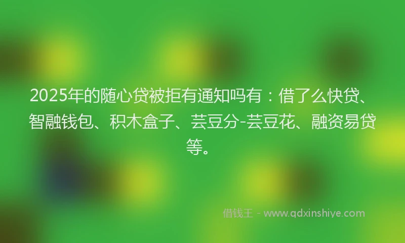 2025年的随心贷被拒有通知吗有：借了么快贷、智融钱包、积木盒子、芸豆分-芸豆花、融资易贷等。