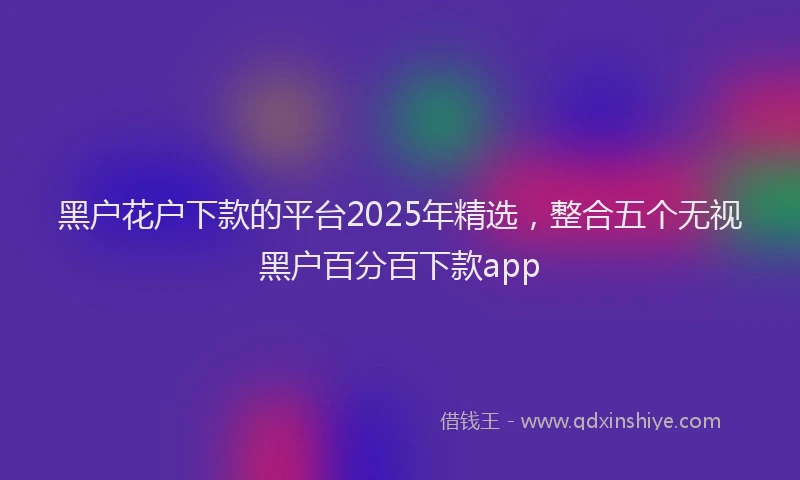 黑户花户下款的平台2025年精选，整合五个无视黑户百分百下款app