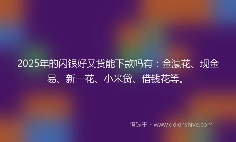2025年的闪银好又贷能下款吗有：金瀛花、现金易、新一花、小米贷、借钱花等。