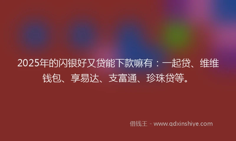 2025年的闪银好又贷能下款嘛有：一起贷、维维钱包、享易达、支富通、珍珠贷等。