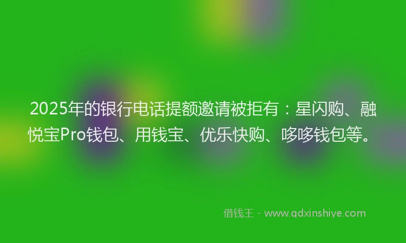 2025年的银行电话提额邀请被拒有：星闪购、融悦宝Pro钱包、用钱宝、优乐快购、哆哆钱包等。
