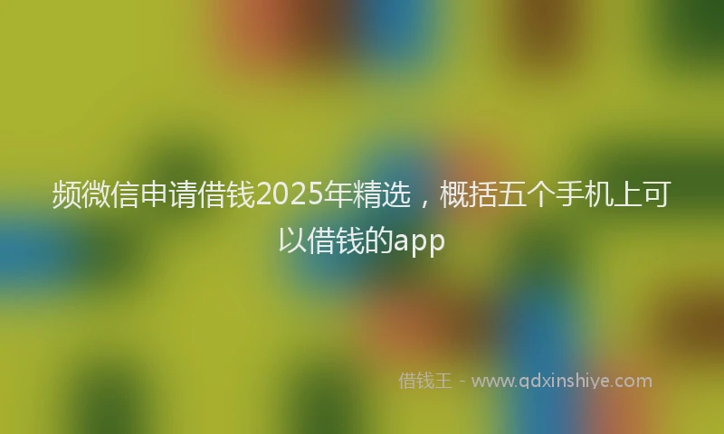 频微信申请借钱2025年精选，概括五个手机上可以借钱的app