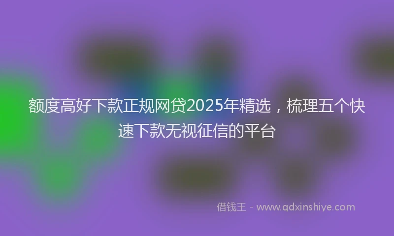 额度高好下款正规网贷2025年精选，梳理五个快速下款无视征信的平台