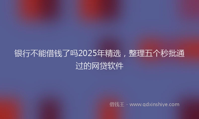 银行不能借钱了吗2025年精选，整理五个秒批通过的网贷软件