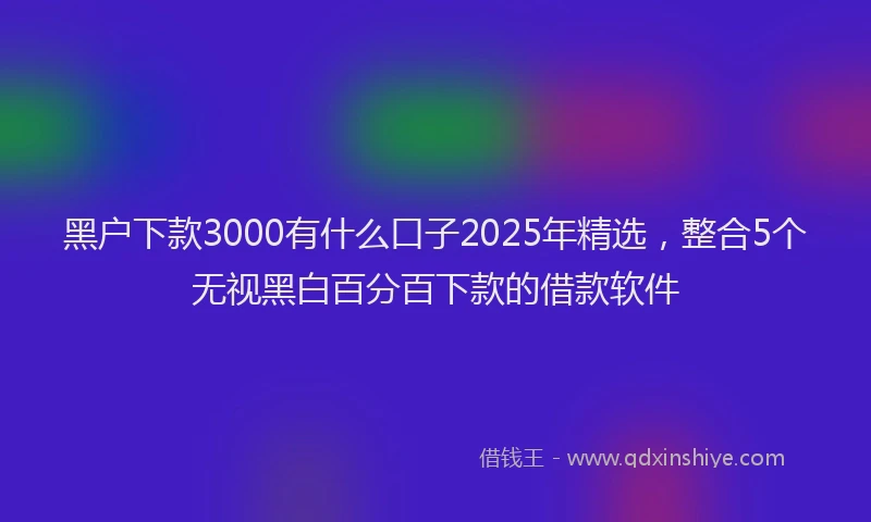 黑户下款3000有什么口子2025年精选，整合5个无视黑白百分百下款的借款软件