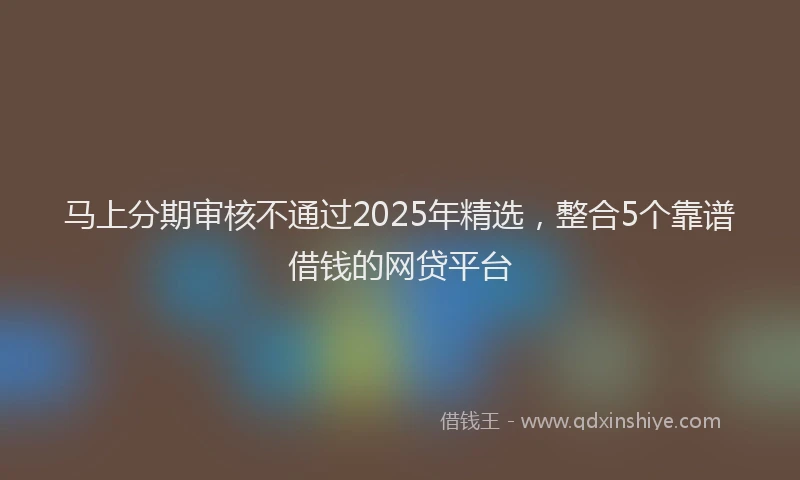 马上分期审核不通过2025年精选，整合5个靠谱借钱的网贷平台