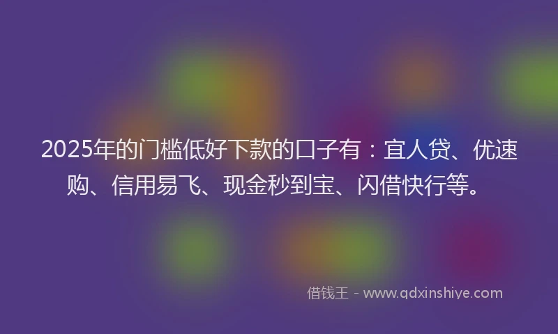2025年的门槛低好下款的口子有：宜人贷、优速购、信用易飞、现金秒到宝、闪借快行等。