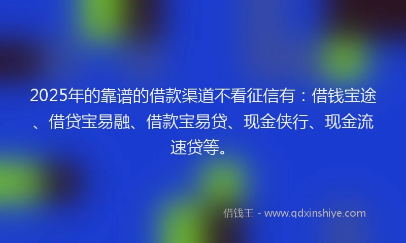 2025年的靠谱的借款渠道不看征信有：借钱宝途、借贷宝易融、借款宝易贷、现金侠行、现金流速贷等。