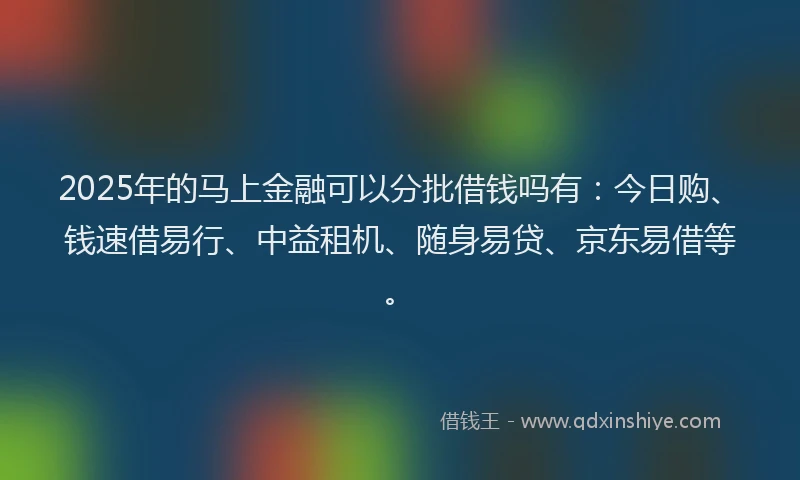 2025年的马上金融可以分批借钱吗有：今日购、钱速借易行、中益租机、随身易贷、京东易借等。
