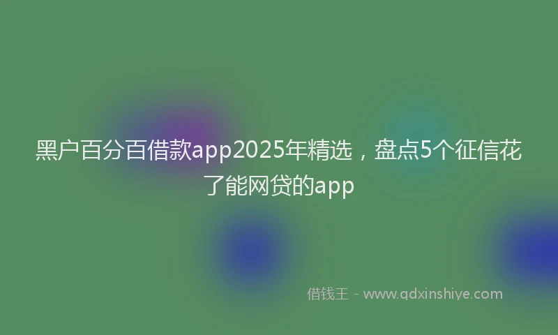 黑户百分百借款app2025年精选，盘点5个征信花了能网贷的app