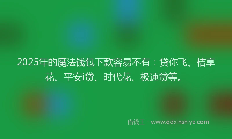2025年的魔法钱包下款容易不有：贷你飞、桔享花、平安i贷、时代花、极速贷等。