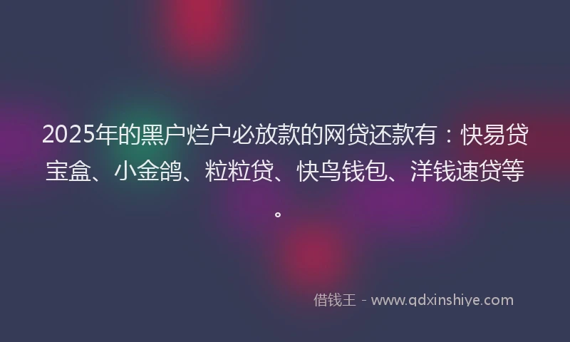 2025年的黑户烂户必放款的网贷还款有：快易贷宝盒、小金鸽、粒粒贷、快鸟钱包、洋钱速贷等。