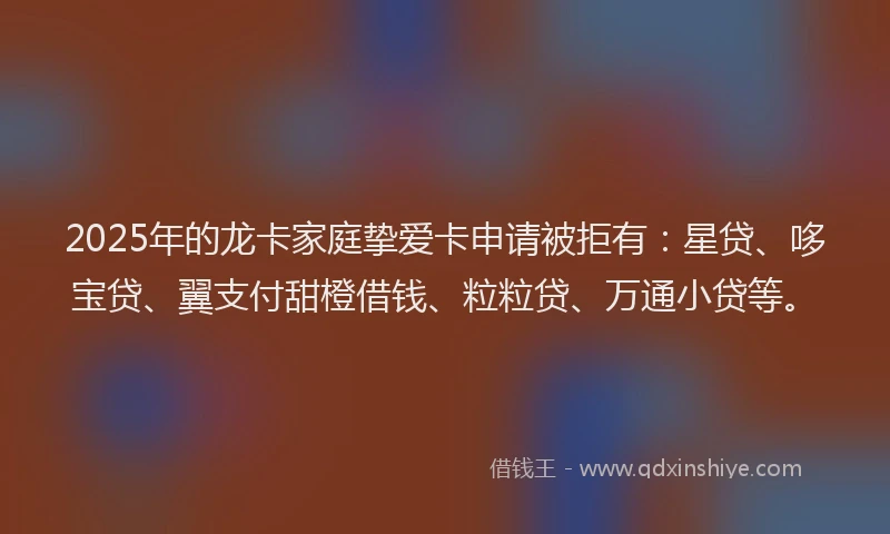 2025年的龙卡家庭挚爱卡申请被拒有：星贷、哆宝贷、翼支付甜橙借钱、粒粒贷、万通小贷等。