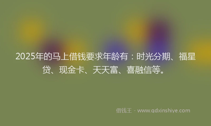 2025年的马上借钱要求年龄有：时光分期、福星贷、现金卡、天天富、喜融信等。
