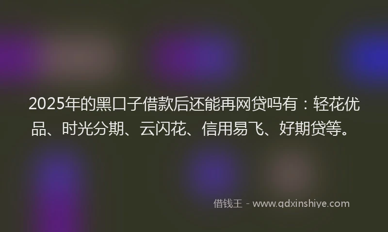 2025年的黑口子借款后还能再网贷吗有：轻花优品、时光分期、云闪花、信用易飞、好期贷等。