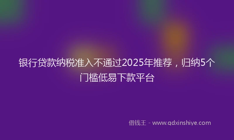 银行贷款纳税准入不通过2025年推荐，归纳5个门槛低易下款平台