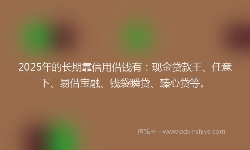 2025年的长期靠信用借钱有：现金贷款王、任意下、易借宝融、钱袋瞬贷、臻心贷等。