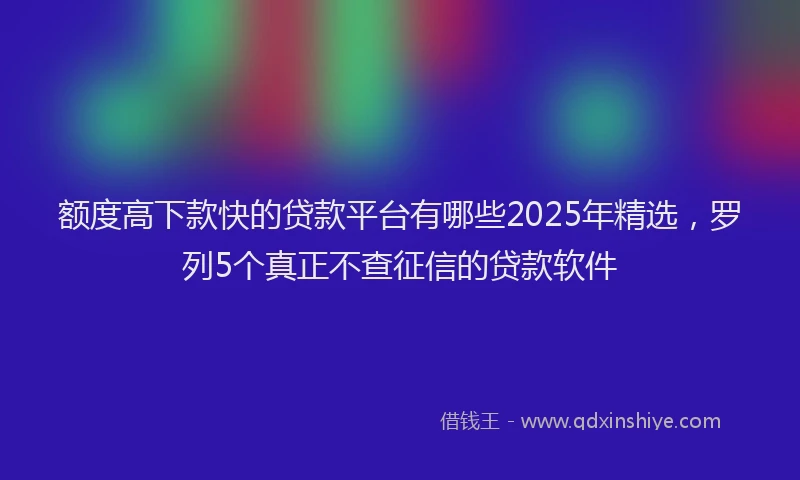 额度高下款快的贷款平台有哪些2025年精选，罗列5个真正不查征信的贷款软件