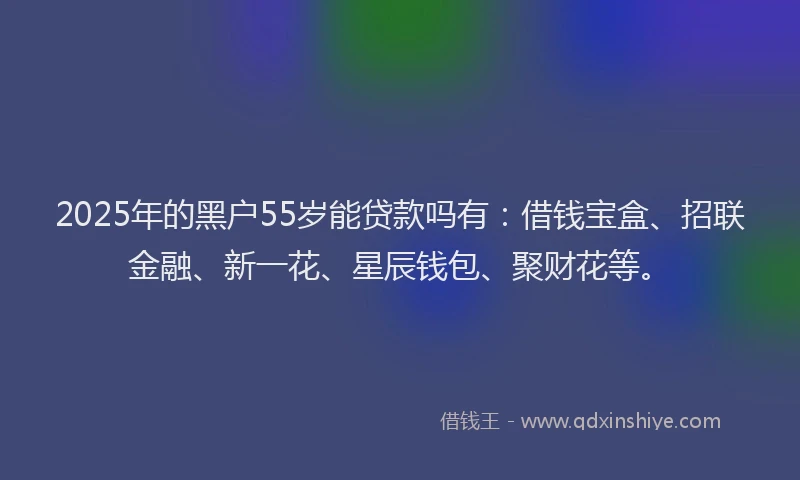 2025年的黑户55岁能贷款吗有：借钱宝盒、招联金融、新一花、星辰钱包、聚财花等。