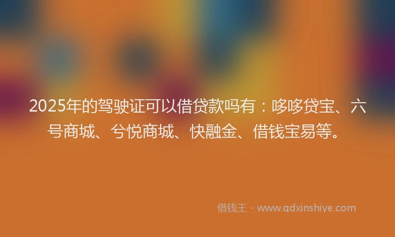 2025年的驾驶证可以借贷款吗有：哆哆贷宝、六号商城、兮悦商城、快融金、借钱宝易等。