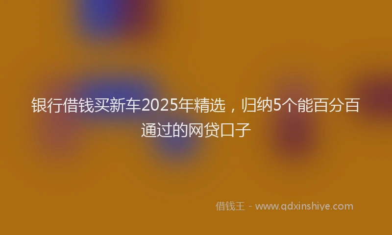 银行借钱买新车2025年精选，归纳5个能百分百通过的网贷口子