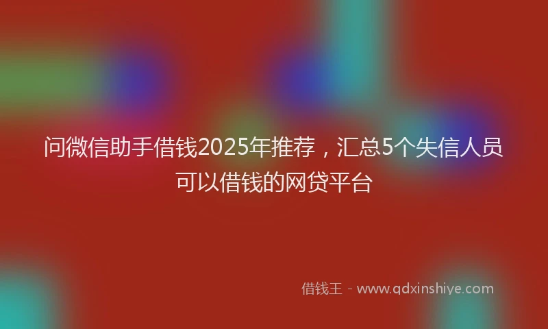 问微信助手借钱2025年推荐，汇总5个失信人员可以借钱的网贷平台