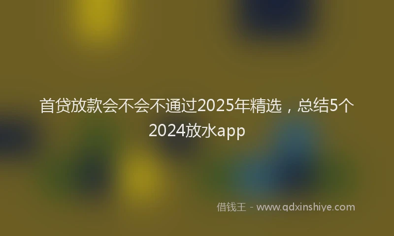 首贷放款会不会不通过2025年精选，总结5个2024放水app