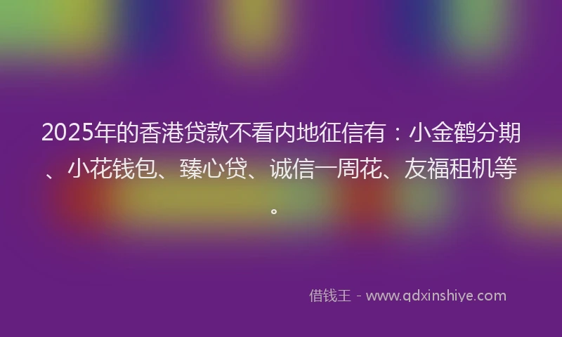 2025年的香港贷款不看内地征信有：小金鹤分期、小花钱包、臻心贷、诚信一周花、友福租机等。