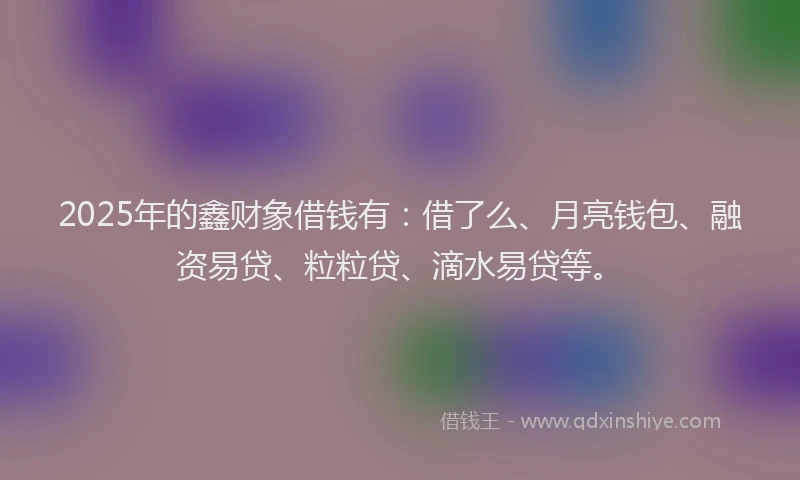 2025年的鑫财象借钱有：借了么、月亮钱包、融资易贷、粒粒贷、滴水易贷等。