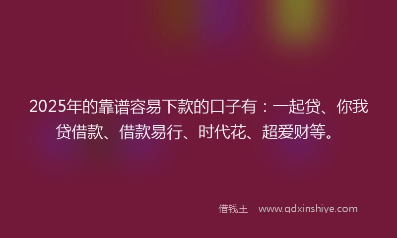 2025年的靠谱容易下款的口子有：一起贷、你我贷借款、借款易行、时代花、超爱财等。
